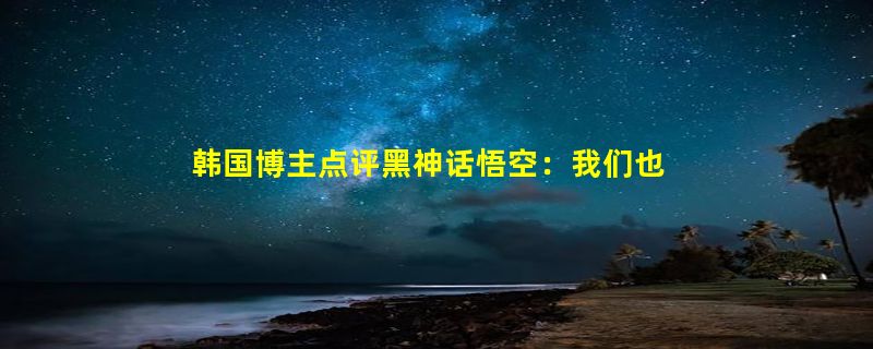 韩国博主点评黑神话悟空：我们也有文化遗产 但被中国人先做游戏