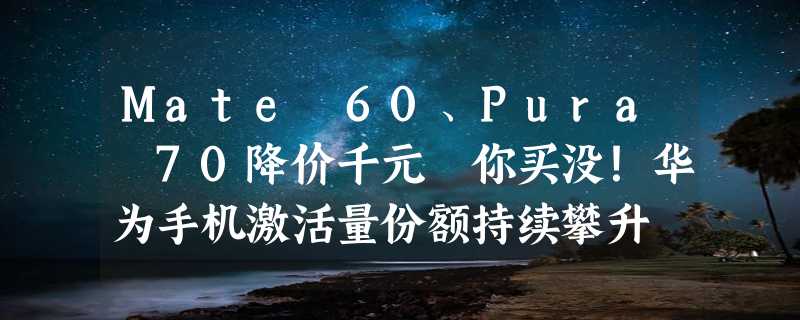 Mate 60、Pura 70降价千元 你买没！华为手机激活量份额持续攀升 远高于去年