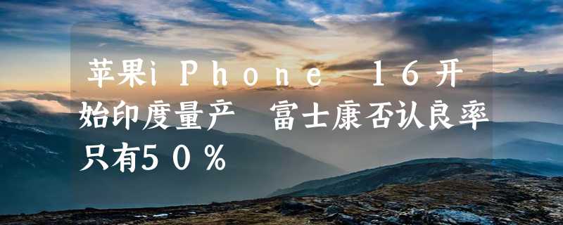 苹果iPhone 16开始印度量产 富士康否认良率只有50%