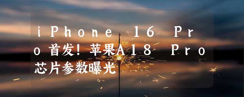 iPhone 16 Pro首发！苹果A18 Pro芯片参数曝光