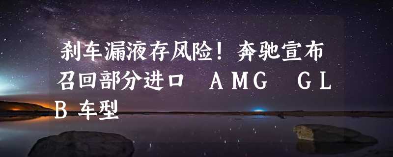 刹车漏液存风险！奔驰宣布召回部分进口 AMG GLB车型