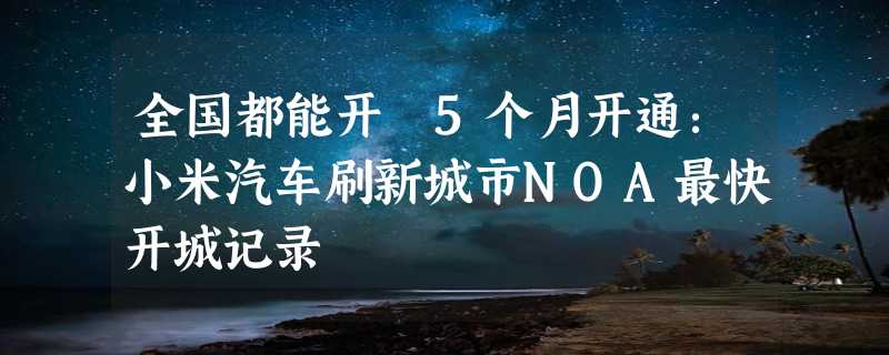 全国都能开 5个月开通：小米汽车刷新城市NOA最快开城记录