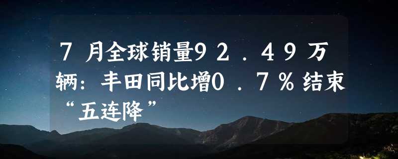 7月全球销量92.49万辆：丰田同比增0.7%结束“五连降”