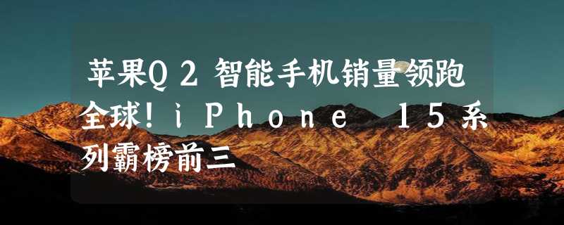 苹果Q2智能手机销量领跑全球！iPhone 15系列霸榜前三