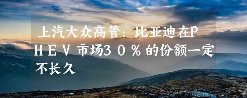 上汽大众高管：比亚迪在PHEV市场30%的份额一定不长久