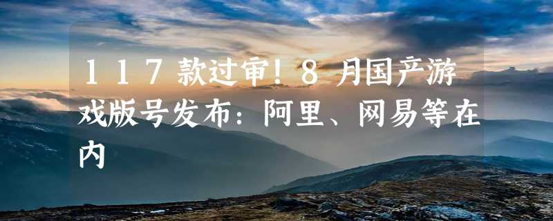 117款过审！8月国产游戏版号发布：阿里、网易等在内