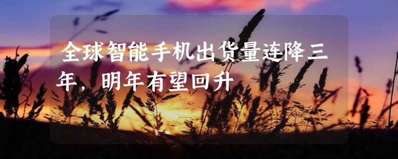 全球智能手机出货量连降三年，明年有望回升