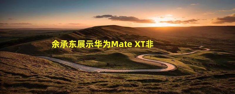 余承东展示华为Mate XT非凡大师三种折叠形态：单屏、双屏、三屏随时切换