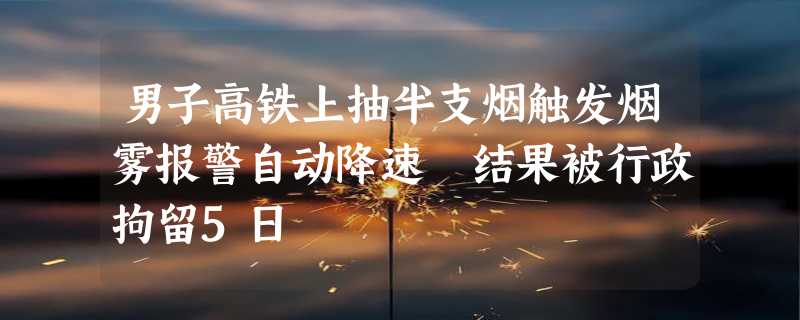 男子高铁上抽半支烟触发烟雾报警自动降速 结果被行政拘留5日