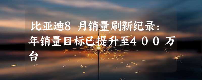 比亚迪8月销量刷新纪录：年销量目标已提升至400万台