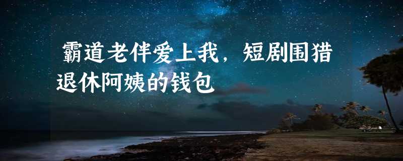 霸道老伴爱上我，短剧围猎退休阿姨的钱包