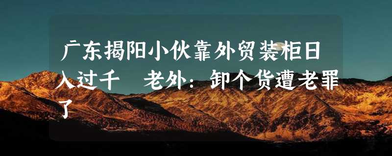 广东揭阳小伙靠外贸装柜日入过千 老外：卸个货遭老罪了