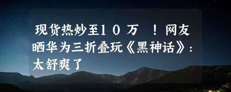 现货热炒至10万 ！网友晒华为三折叠玩《黑神话》：太舒爽了