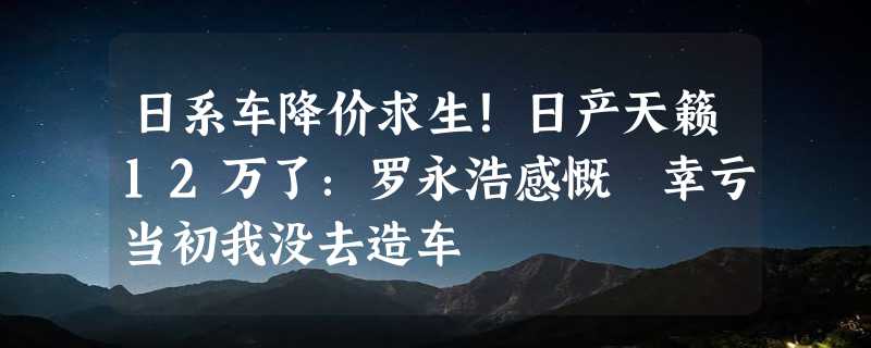 日系车降价求生！日产天籁12万了：罗永浩感慨 幸亏当初我没去造车