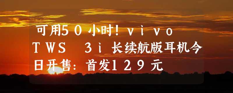 可用50小时！vivo TWS 3i长续航版耳机今日开售：首发129元