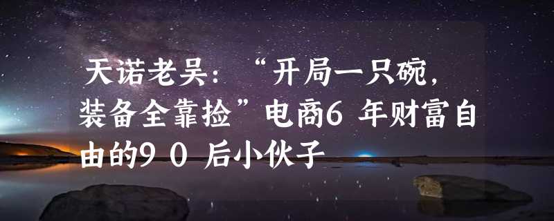 天诺老吴：“开局一只碗，装备全靠捡”电商6年财富自由的90后小伙子