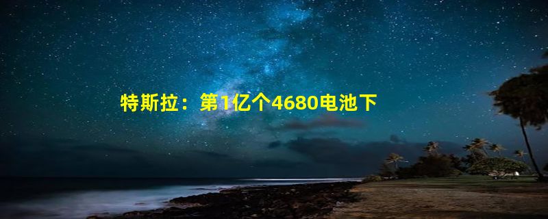 特斯拉：第1亿个4680电池下线！