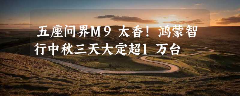 五座问界M9太香！鸿蒙智行中秋三天大定超1万台