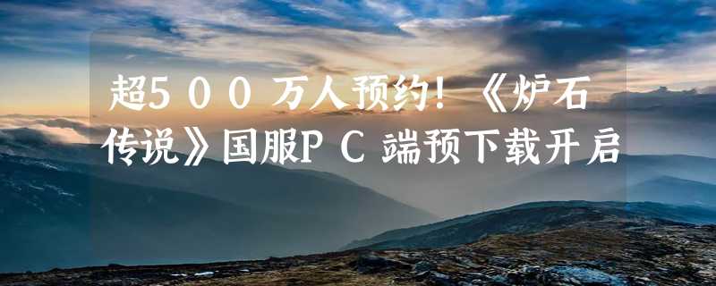 超500万人预约！《炉石传说》国服PC端预下载开启