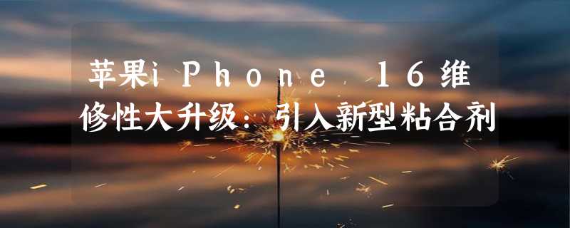 苹果iPhone 16维修性大升级：引入新型粘合剂