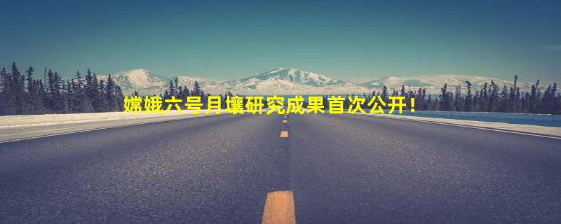 嫦娥六号月壤研究成果首次公开！与美国的完全不同