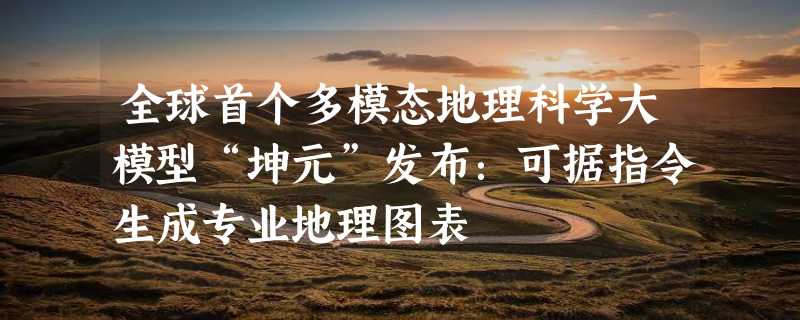 全球首个多模态地理科学大模型“坤元”发布：可据指令生成专业地理图表