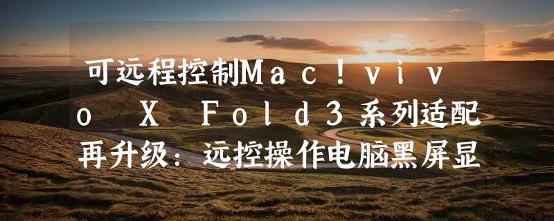 可远程控制Mac！vivo X Fold3系列适配再升级：远控操作电脑黑屏显示