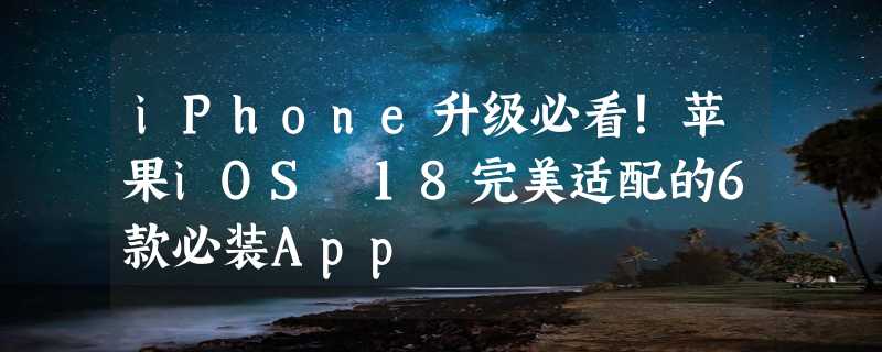 iPhone升级必看！苹果iOS 18完美适配的6款必装App