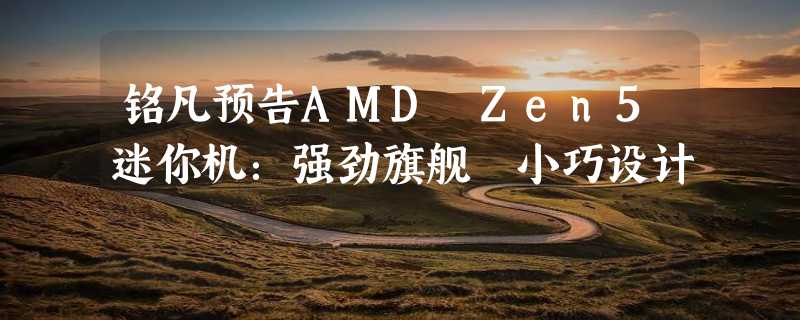 铭凡预告AMD Zen5迷你机：强劲旗舰 小巧设计