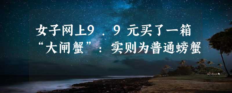 女子网上9.9元买了一箱“大闸蟹”：实则为普通螃蟹