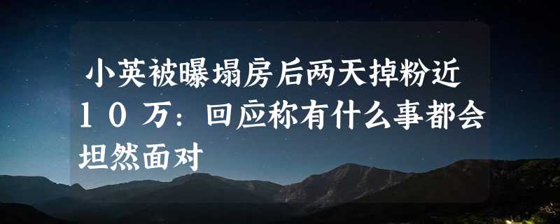 小英被曝塌房后两天掉粉近10万：回应称有什么事都会坦然面对