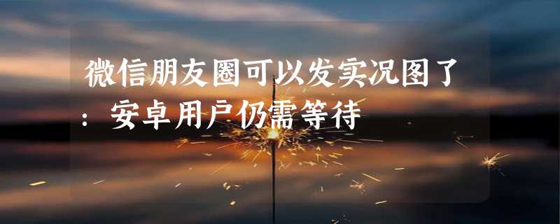 微信朋友圈可以发实况图了：安卓用户仍需等待