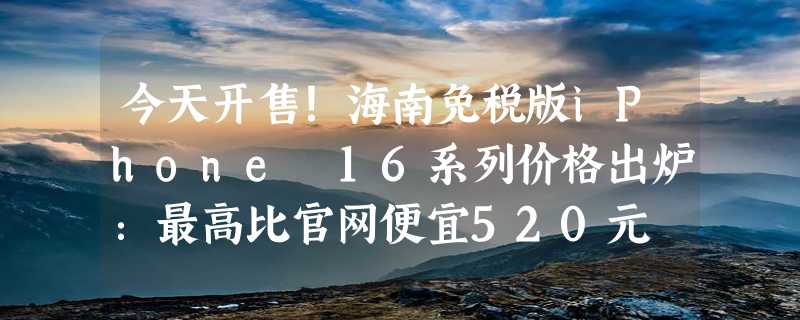 今天开售！海南免税版iPhone 16系列价格出炉：最高比官网便宜520元