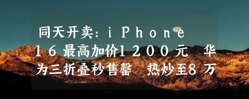 同天开卖：iPhone 16最高加价1200元 华为三折叠秒售罄 热炒至8万