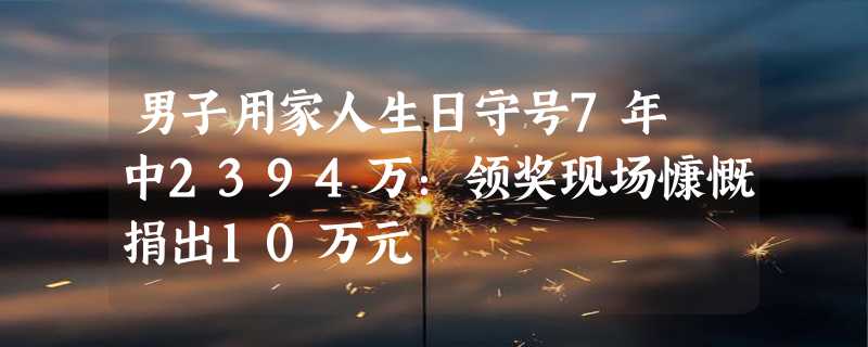 男子用家人生日守号7年 中2394万：领奖现场慷慨捐出10万元