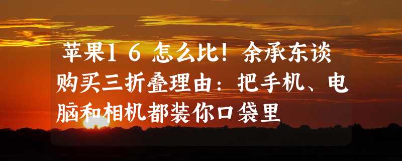 苹果16怎么比！余承东谈购买三折叠理由：把手机、电脑和相机都装你口袋里