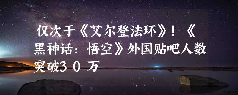 仅次于《艾尔登法环》！《黑神话：悟空》外国贴吧人数突破30万