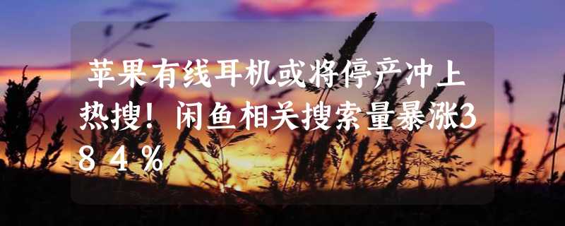 苹果有线耳机或将停产冲上热搜！闲鱼相关搜索量暴涨384%