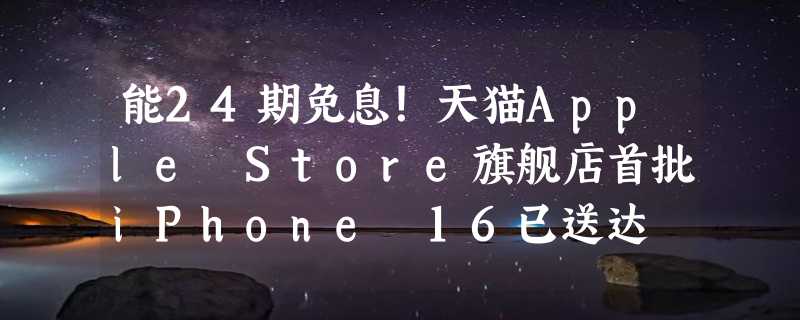 能24期免息！天猫Apple Store旗舰店首批iPhone 16已送达 还是官方快