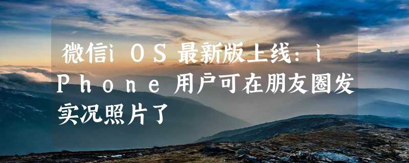 微信iOS最新版上线：iPhone用户可在朋友圈发实况照片了