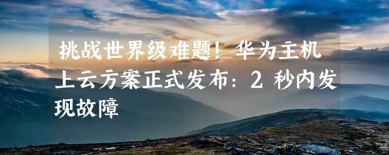 挑战世界级难题！华为主机上云方案正式发布：2秒内发现故障