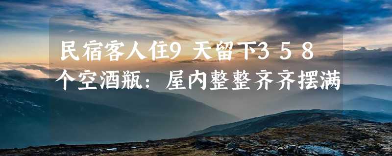 民宿客人住9天留下358个空酒瓶：屋内整整齐齐摆满