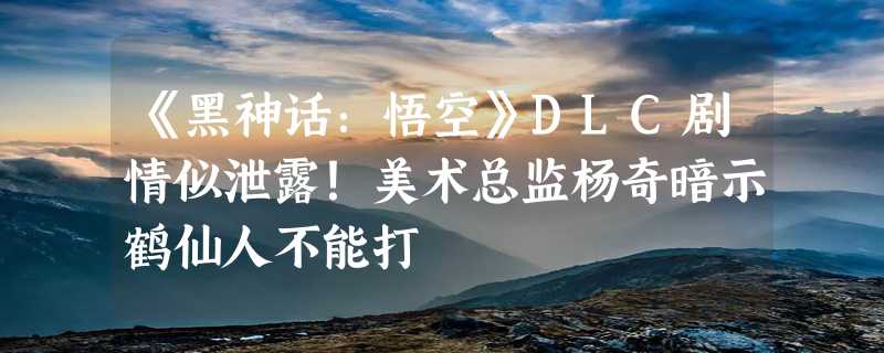 《黑神话：悟空》DLC剧情似泄露！美术总监杨奇暗示鹤仙人不能打