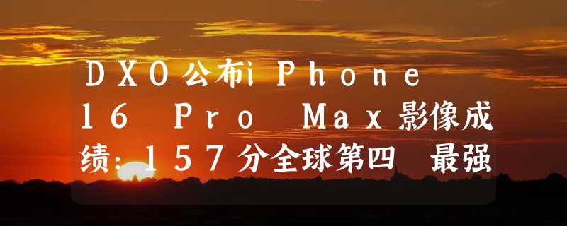 DXO公布iPhone 16 Pro Max影像成绩：157分全球第四 最强视频录制设备