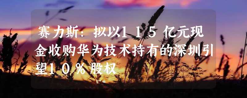 赛力斯：拟以115亿元现金收购华为技术持有的深圳引望10%股权