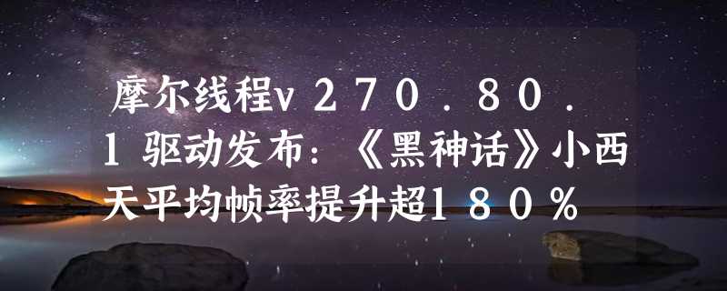 摩尔线程v270.80.1驱动发布：《黑神话》小西天平均帧率提升超180%