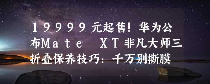 19999元起售！华为公布Mate XT非凡大师三折叠保养技巧：千万别撕膜