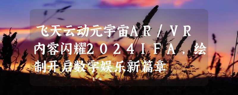 飞天云动元宇宙AR/VR内容闪耀2024IFA，绘制开启数字娱乐新篇章