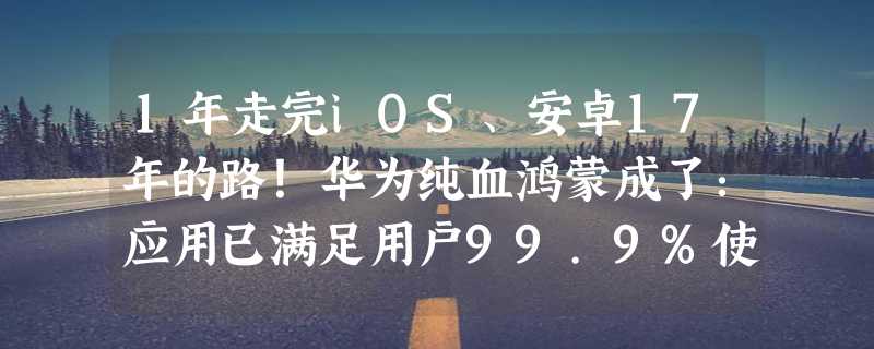 1年走完iOS、安卓17年的路！华为纯血鸿蒙成了：应用已满足用户99.9%使用时长