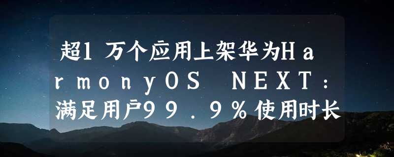 超1万个应用上架华为HarmonyOS NEXT：满足用户99.9%使用时长